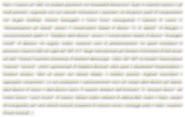 Nato a Catania nel 1966, ha studiato pianoforte con Nunziatella Bonaccorsi. Dopo la maturità classica e gli studi pianistici, seguendo una sua naturale inclinazione e passione, ha intrapreso quelli di Composizione con Angela Giuffrida, Antonio Barbagallo e Fulvio Creux conseguendo il Diploma di Laurea in “Strumentazione per Banda” presso il Conservatorio Statale di Musica “G. B. Martini” di Bologna e successivamente quello in “Didattica della Musica” presso il Conservatorio Statale di Musica “Arcangelo Corelli” di Messina. Ha seguito, inoltre, numerosi corsi di perfezionamento: tra questi ricordiamo la presenza a Quarna (VB) nel luglio del 1997 al 2° Stage internazionale per Direttori d’Orchestra di fiati tenuto dal dott. Thomas Fraschillo (University of Southern Mississippi - USA). Nel 1997 ha fondato l’Associazione Culturale “Sonoria”, centro sperimentale di Didattica Musicale, della quale è attualmente Vicepresidente e Direttore artistico. Oltre ad essere uno stimato didatta, è eclettico pianista, originale trascrittore e apprezzato compositore. La sua produzione è particolarmente ricca nel campo della Musica per Banda, della Musica di Scena e della Musica Sacra. È maestro direttore dell’Orchestra “S. Giovanni Bosco” del Centro Diurno “Laura Vicuña” di Catania. Utilizza inoltre software di editing Midi, Audio e Video, sempre all’avanguardia, per varie attività musicali (creazione di colonne sonore, montaggi audio e video, creazione di basi musicali...).